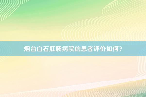 烟台白石肛肠病院的患者评价如何？