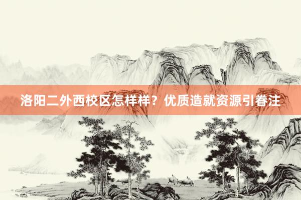 洛阳二外西校区怎样样？优质造就资源引眷注