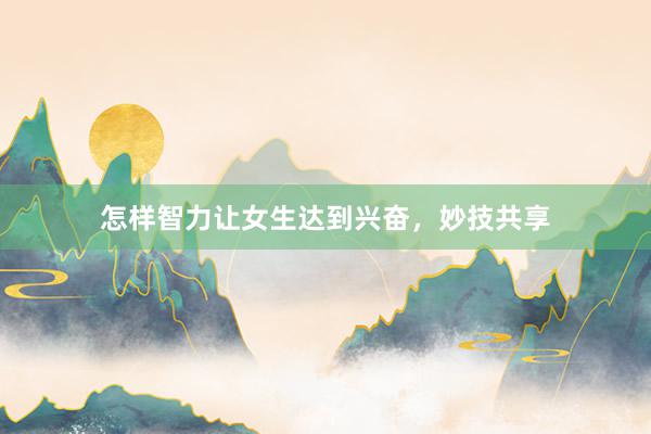 怎样智力让女生达到兴奋，妙技共享