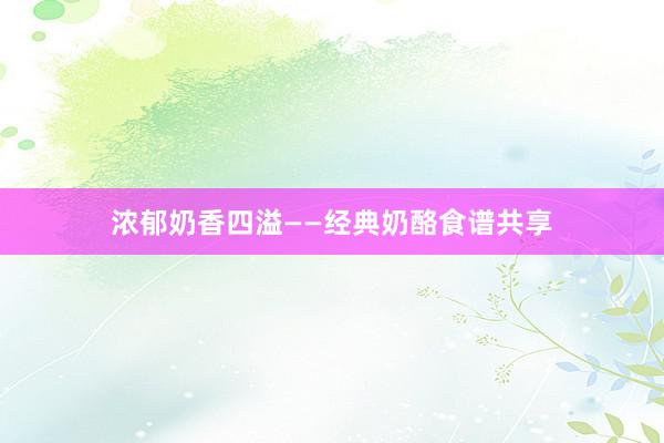 浓郁奶香四溢——经典奶酪食谱共享