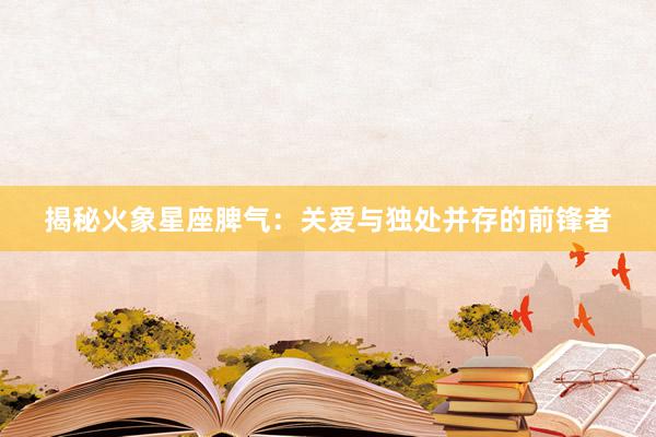 揭秘火象星座脾气：关爱与独处并存的前锋者