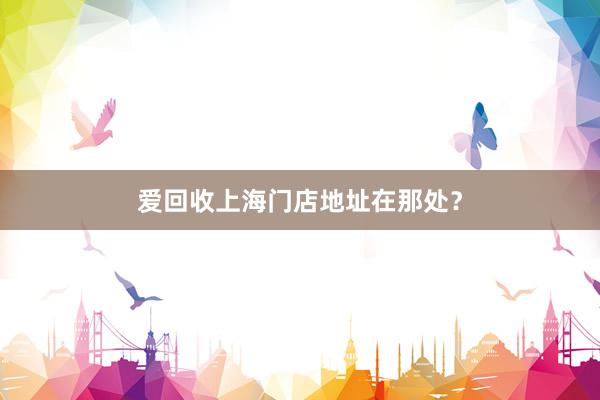 爱回收上海门店地址在那处？