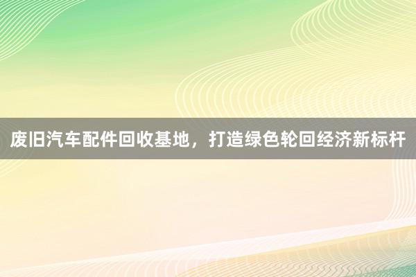 废旧汽车配件回收基地，打造绿色轮回经济新标杆